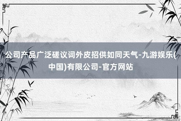 公司产品广泛磋议词外皮招供如同天气-九游娱乐(中国)有限公司-官方网站