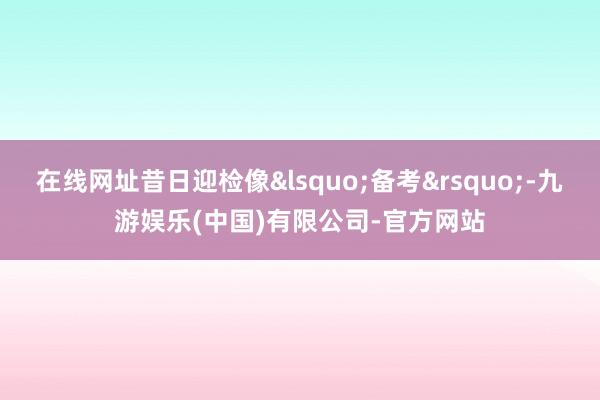 在线网址昔日迎检像&lsquo;备考&rsquo;-九游娱乐(中国)有限公司-官方网站