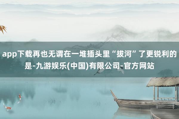 app下载再也无谓在一堆插头里“拔河”了更锐利的是-九游娱乐(中国)有限公司-官方网站