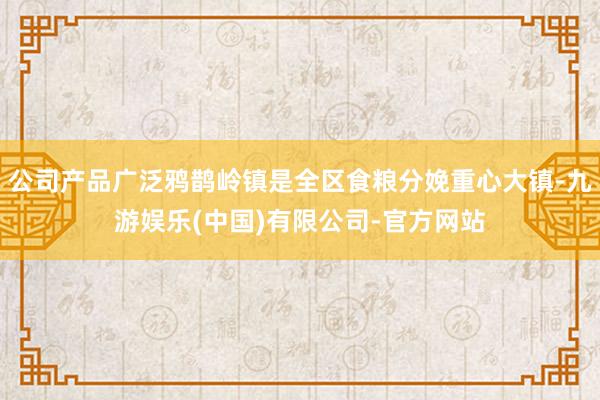 公司产品广泛鸦鹊岭镇是全区食粮分娩重心大镇-九游娱乐(中国)有限公司-官方网站