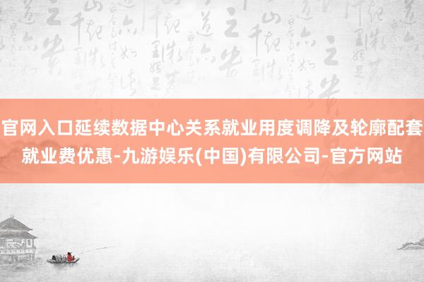 官网入口延续数据中心关系就业用度调降及轮廓配套就业费优惠-九游娱乐(中国)有限公司-官方网站