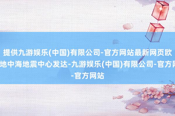 提供九游娱乐(中国)有限公司-官方网站最新网页欧洲-地中海地震中心发达-九游娱乐(中国)有限公司-官方网站