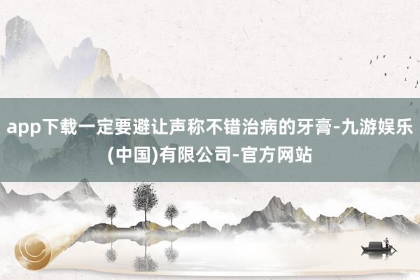 app下载一定要避让声称不错治病的牙膏-九游娱乐(中国)有限公司-官方网站
