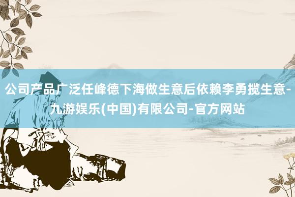 公司产品广泛任峰德下海做生意后依赖李勇揽生意-九游娱乐(中国)有限公司-官方网站
