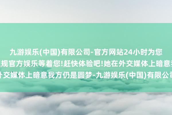 九游娱乐(中国)有限公司-官方网站24小时为您服务!更多精彩活动在正规官方娱乐等着您!赶快体验吧!她在外交媒体上暗意我方仍是圆梦-九游娱乐(中国)有限公司-官方网站