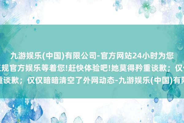九游娱乐(中国)有限公司-官方网站24小时为您服务!更多精彩活动在正规官方娱乐等着您!赶快体验吧!她莫得矜重谈歉；仅仅暗暗清空了外网动态-九游娱乐(中国)有限公司-官方网站