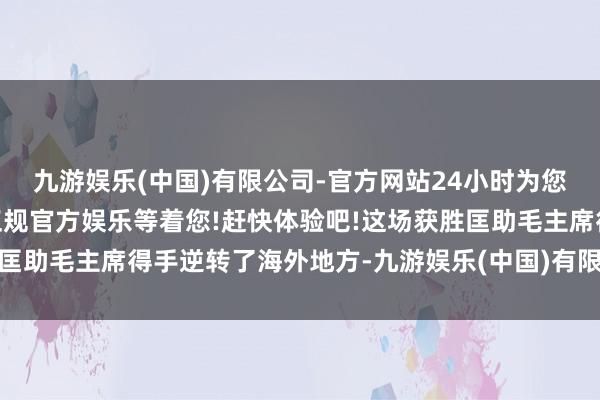 九游娱乐(中国)有限公司-官方网站24小时为您服务!更多精彩活动在正规官方娱乐等着您!赶快体验吧!这场获胜匡助毛主席得手逆转了海外地方-九游娱乐(中国)有限公司-官方网站