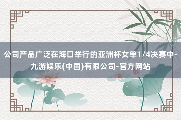 公司产品广泛在海口举行的亚洲杯女单1/4决赛中-九游娱乐(中国)有限公司-官方网站