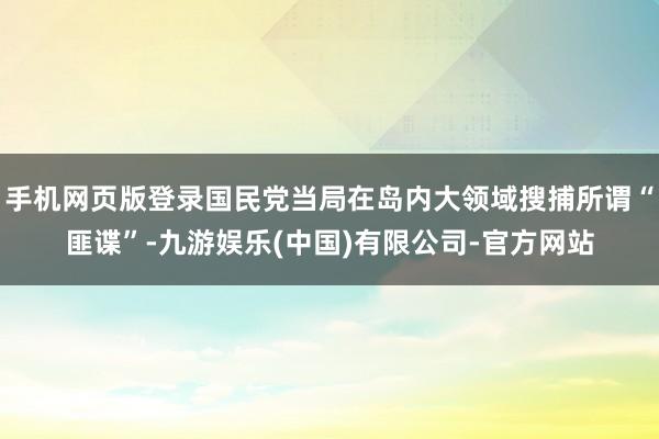 手机网页版登录国民党当局在岛内大领域搜捕所谓“匪谍”-九游娱乐(中国)有限公司-官方网站