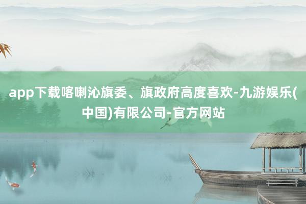 app下载喀喇沁旗委、旗政府高度喜欢-九游娱乐(中国)有限公司-官方网站