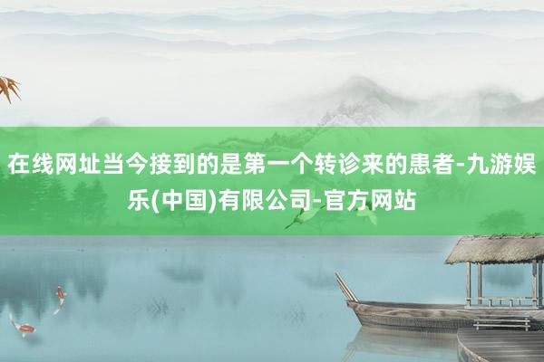 在线网址当今接到的是第一个转诊来的患者-九游娱乐(中国)有限公司-官方网站