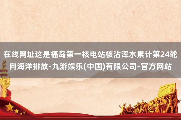 在线网址这是福岛第一核电站核沾浑水累计第24轮向海洋排放-九游娱乐(中国)有限公司-官方网站