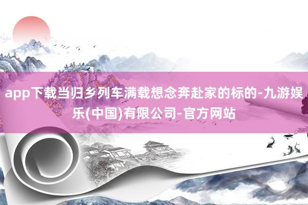 app下载当归乡列车满载想念奔赴家的标的-九游娱乐(中国)有限公司-官方网站