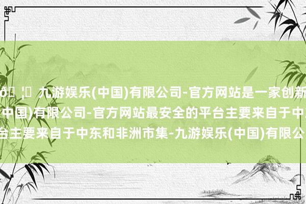 🦄九游娱乐(中国)有限公司-官方网站是一家创新的科技公司，九游娱乐(中国)有限公司-官方网站最安全的平台主要来自于中东和非洲市集-九游娱乐(中国)有限公司-官方网站