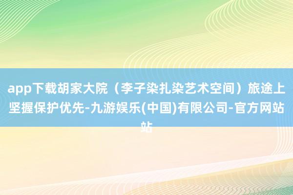 app下载胡家大院（李子染扎染艺术空间）旅途上坚握保护优先-九游娱乐(中国)有限公司-官方网站