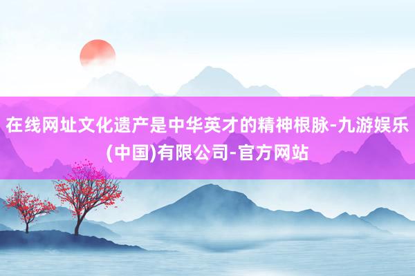 在线网址文化遗产是中华英才的精神根脉-九游娱乐(中国)有限公司-官方网站